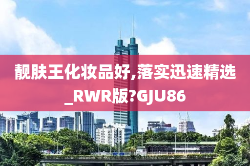 靓肤王化妆品好,落实迅速精选_RWR版?GJU86