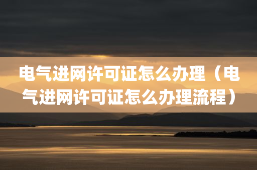 电气进网许可证怎么办理（电气进网许可证怎么办理流程）