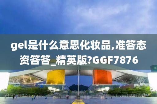 gel是什么意思化妆品,准答态资答答_精英版?GGF7876