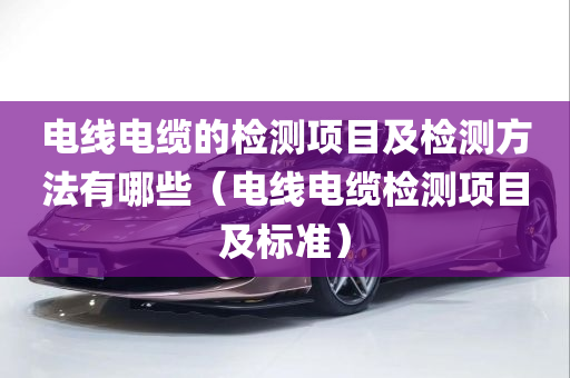 电线电缆的检测项目及检测方法有哪些（电线电缆检测项目及标准）