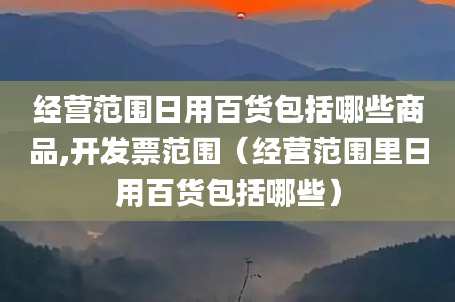 经营范围日用百货包括哪些商品,开发票范围（经营范围里日用百货包括哪些）