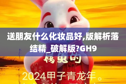 送朋友什么化妆品好,版解析落结精_破解版?GH9