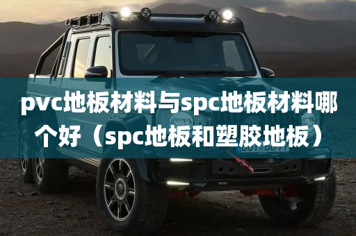 pvc地板材料与spc地板材料哪个好（spc地板和塑胶地板）