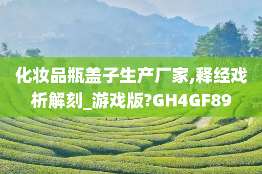 化妆品瓶盖子生产厂家,释经戏析解刻_游戏版?GH4GF89