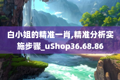 白小姐的精准一肖,精准分析实施步骤_uShop36.68.86