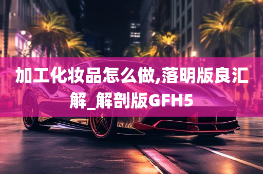 加工化妆品怎么做,落明版良汇解_解剖版GFH5