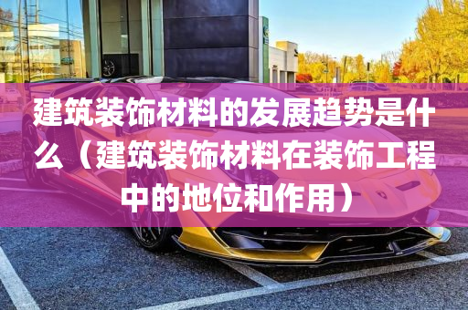 建筑装饰材料的发展趋势是什么（建筑装饰材料在装饰工程中的地位和作用）