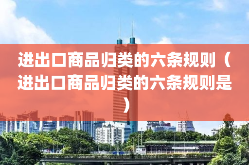 进出口商品归类的六条规则（进出口商品归类的六条规则是）