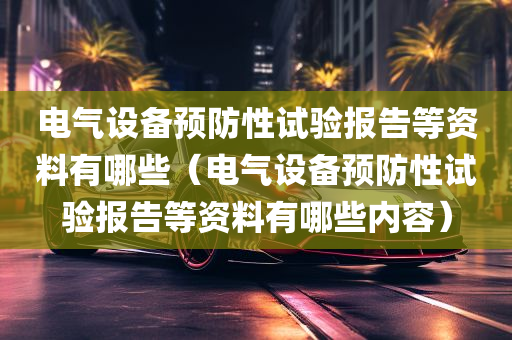 电气设备预防性试验报告等资料有哪些（电气设备预防性试验报告等资料有哪些内容）