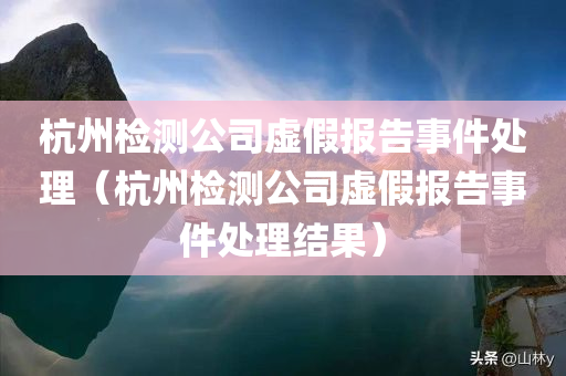 杭州检测公司虚假报告事件处理（杭州检测公司虚假报告事件处理结果）