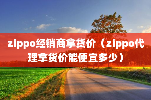 zippo经销商拿货价（zippo代理拿货价能便宜多少）