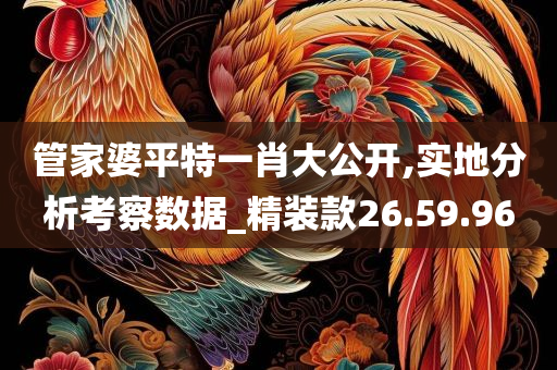 管家婆平特一肖大公开,实地分析考察数据_精装款26.59.96