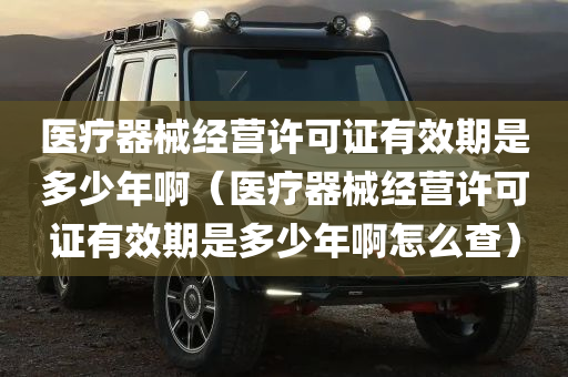 医疗器械经营许可证有效期是多少年啊（医疗器械经营许可证有效期是多少年啊怎么查）