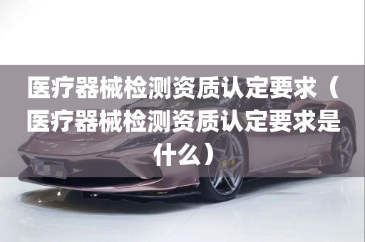 医疗器械检测资质认定要求（医疗器械检测资质认定要求是什么）