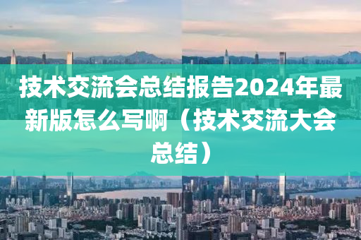 技术交流会总结报告2024年最新版怎么写啊（技术交流大会总结）