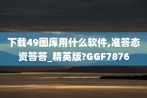 下载49图库用什么软件,准答态资答答_精英版?GGF7876