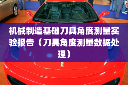 机械制造基础刀具角度测量实验报告（刀具角度测量数据处理）