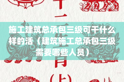 施工建筑总承包三级可干什么样的活（建筑施工总承包三级需要哪些人员）