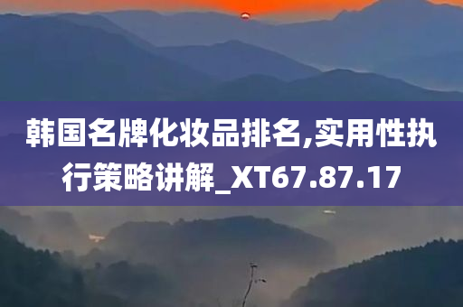 韩国名牌化妆品排名,实用性执行策略讲解_XT67.87.17