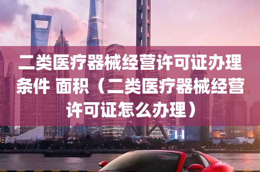 二类医疗器械经营许可证办理条件 面积（二类医疗器械经营许可证怎么办理）