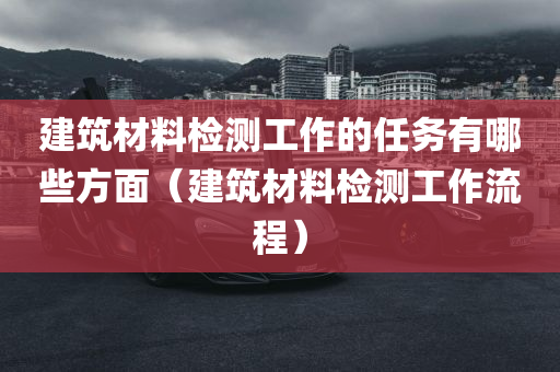 建筑材料检测工作的任务有哪些方面（建筑材料检测工作流程）