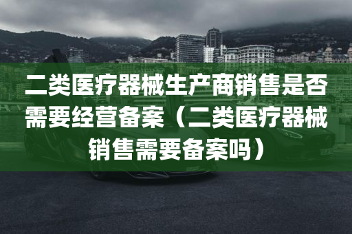 二类医疗器械生产商销售是否需要经营备案（二类医疗器械销售需要备案吗）