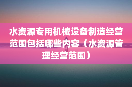 水资源专用机械设备制造经营范围包括哪些内容（水资源管理经营范围）