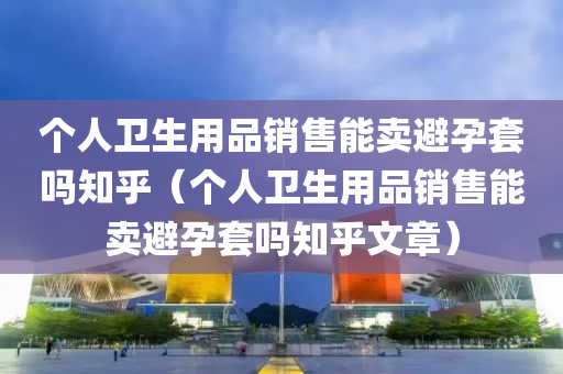 个人卫生用品销售能卖避孕套吗知乎（个人卫生用品销售能卖避孕套吗知乎文章）