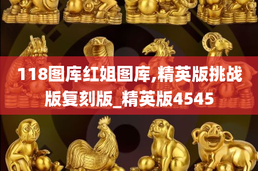 118图库红姐图库,精英版挑战版复刻版_精英版4545