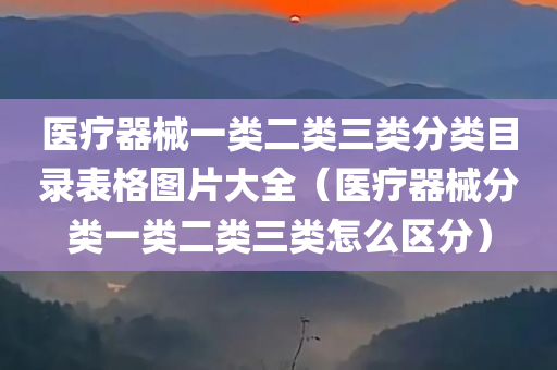 医疗器械一类二类三类分类目录表格图片大全（医疗器械分类一类二类三类怎么区分）