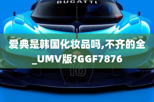 爱典是韩国化妆品吗,不齐的全_UMV版?GGF7876