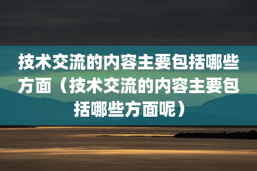 技术交流的内容主要包括哪些方面（技术交流的内容主要包括哪些方面呢）