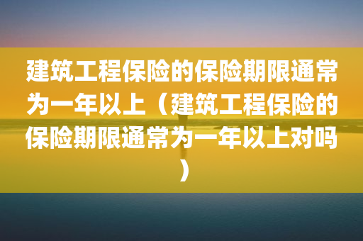 建筑工程保险的保险期限通常为一年以上（建筑工程保险的保险期限通常为一年以上对吗）