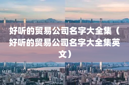 好听的贸易公司名字大全集（好听的贸易公司名字大全集英文）