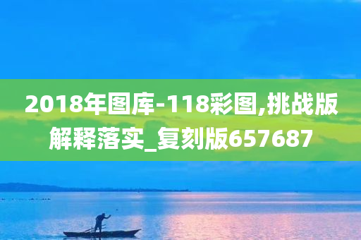 2018年图库-118彩图,挑战版解释落实_复刻版657687