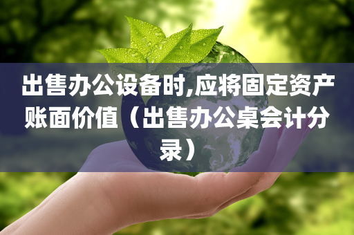 出售办公设备时,应将固定资产账面价值（出售办公桌会计分录）