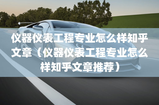 仪器仪表工程专业怎么样知乎文章（仪器仪表工程专业怎么样知乎文章推荐）