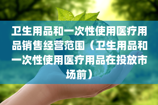 卫生用品和一次性使用医疗用品销售经营范围（卫生用品和一次性使用医疗用品在投放市场前）