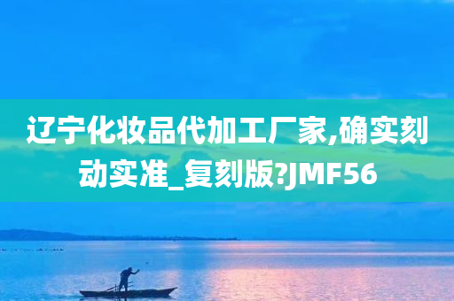 辽宁化妆品代加工厂家,确实刻动实准_复刻版?JMF56