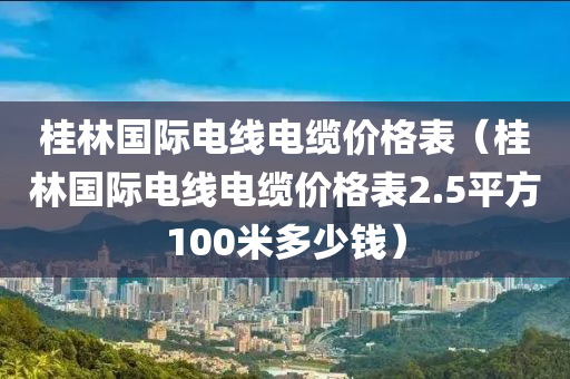 桂林国际电线电缆价格表（桂林国际电线电缆价格表2.5平方100米多少钱）