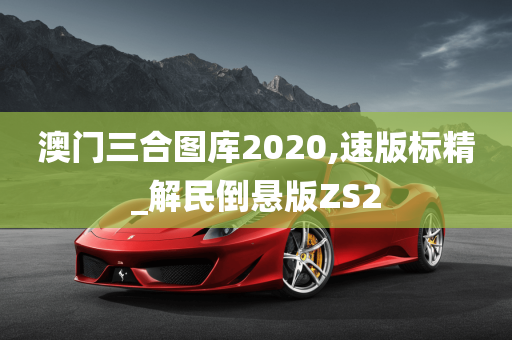 澳门三合图库2020,速版标精_解民倒悬版ZS2