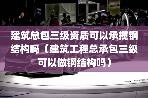 建筑总包三级资质可以承揽钢结构吗（建筑工程总承包三级可以做钢结构吗）