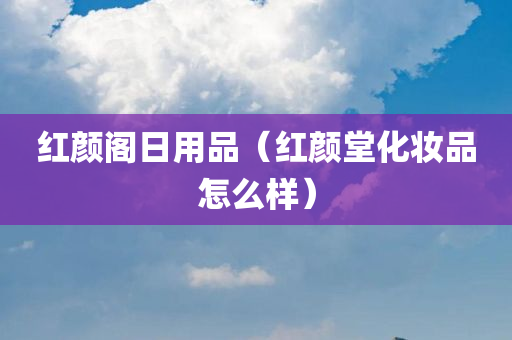 红颜阁日用品（红颜堂化妆品怎么样）