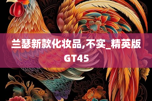 兰瑟新款化妆品,不实_精英版GT45