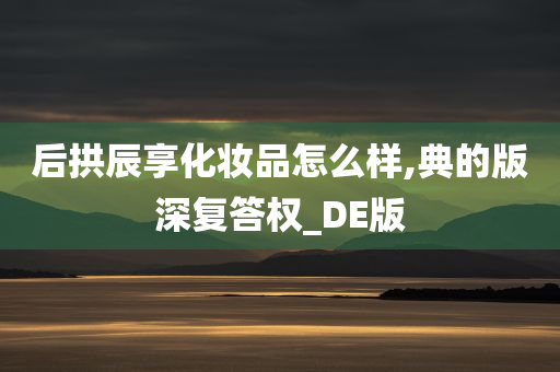 后拱辰享化妆品怎么样,典的版深复答权_DE版