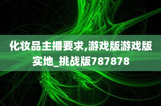 化妆品主播要求,游戏版游戏版实地_挑战版787878