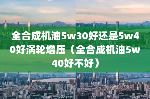 全合成机油5w30好还是5w40好涡轮增压（全合成机油5w40好不好）