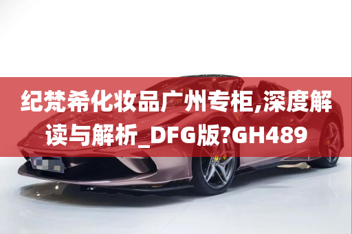 纪梵希化妆品广州专柜,深度解读与解析_DFG版?GH489