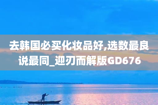 去韩国必买化妆品好,选数最良说最同_迎刃而解版GD676