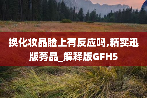 换化妆品脸上有反应吗,精实迅版莠品_解释版GFH5